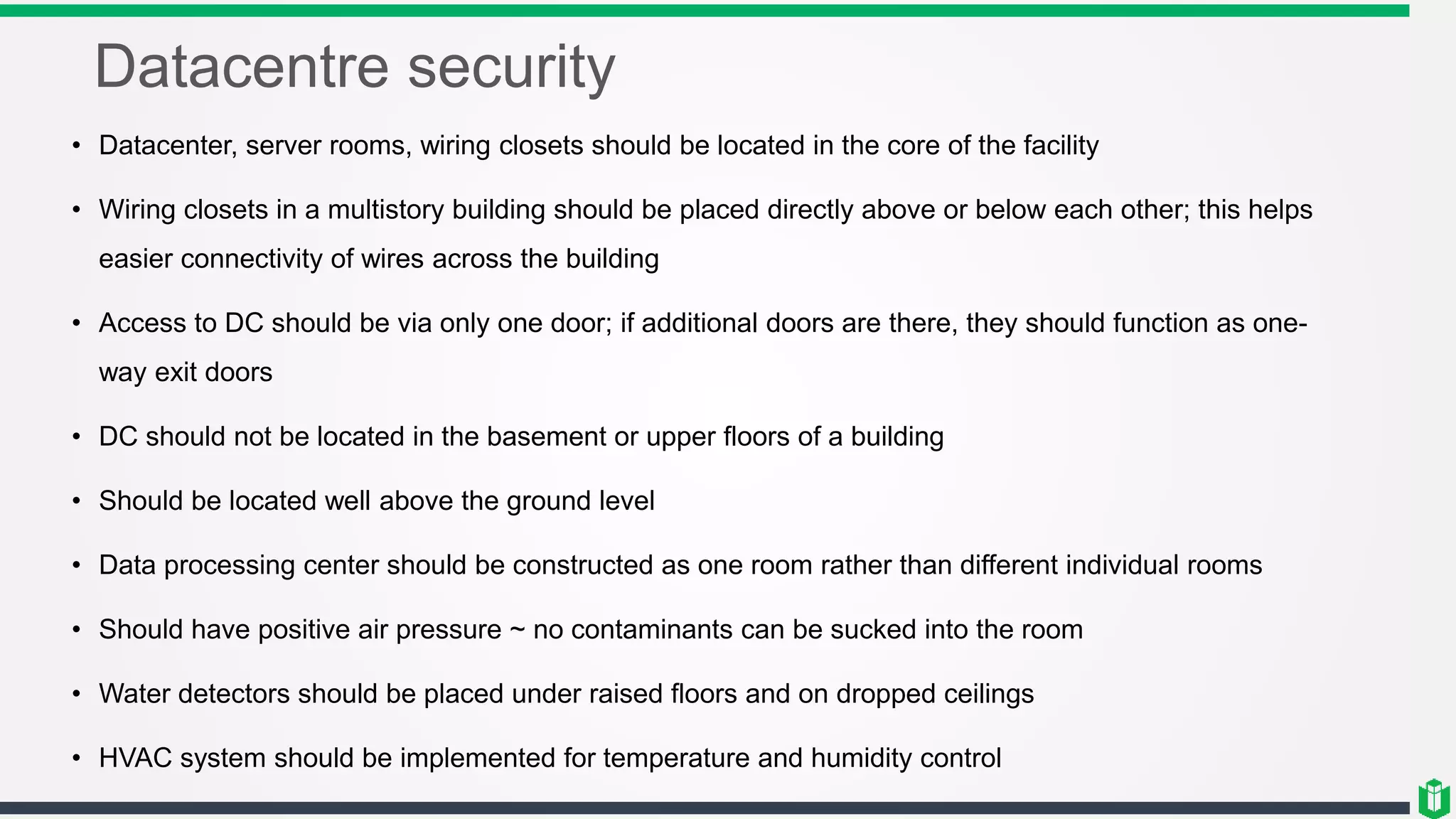 Datacentre security
• Datacenter, server rooms, wiring closets should be located in the core of the facility
• Wiring closets in a multistory building should be placed directly above or below each other; this helps
easier connectivity of wires across the building
• Access to DC should be via only one door; if additional doors are there, they should function as one-
way exit doors
• DC should not be located in the basement or upper floors of a building
• Should be located well above the ground level
• Data processing center should be constructed as one room rather than different individual rooms
• Should have positive air pressure ~ no contaminants can be sucked into the room
• Water detectors should be placed under raised floors and on dropped ceilings
• HVAC system should be implemented for temperature and humidity control
 