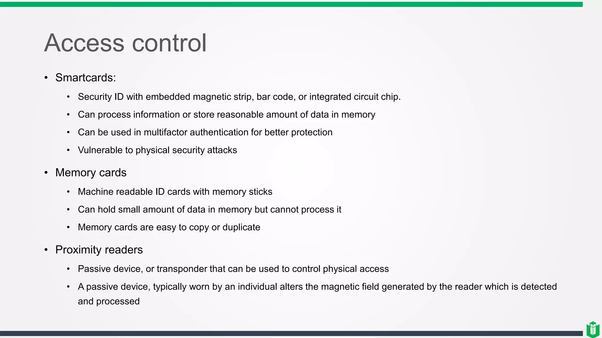 Access control
• Smartcards:
• Security ID with embedded magnetic strip, bar code, or integrated circuit chip.
• Can process information or store reasonable amount of data in memory
• Can be used in multifactor authentication for better protection
• Vulnerable to physical security attacks
• Memory cards
• Machine readable ID cards with memory sticks
• Can hold small amount of data in memory but cannot process it
• Memory cards are easy to copy or duplicate
• Proximity readers
• Passive device, or transponder that can be used to control physical access
• A passive device, typically worn by an individual alters the magnetic field generated by the reader which is detected
and processed
 