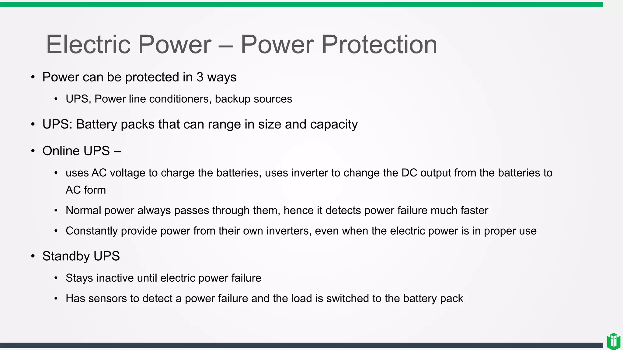 Electric Power – Power Protection
• Power can be protected in 3 ways
• UPS, Power line conditioners, backup sources
• UPS: Battery packs that can range in size and capacity
• Online UPS –
• uses AC voltage to charge the batteries, uses inverter to change the DC output from the batteries to
AC form
• Normal power always passes through them, hence it detects power failure much faster
• Constantly provide power from their own inverters, even when the electric power is in proper use
• Standby UPS
• Stays inactive until electric power failure
• Has sensors to detect a power failure and the load is switched to the battery pack
 