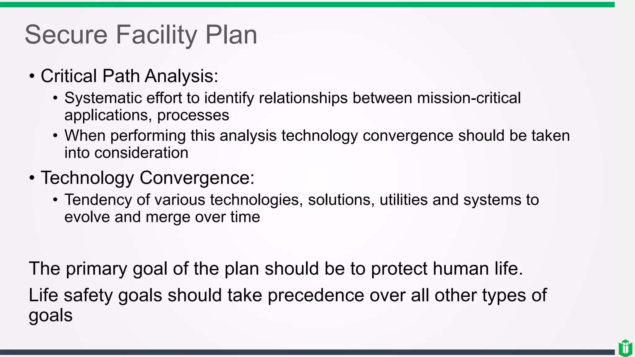 Secure Facility Plan
• Critical Path Analysis:
• Systematic effort to identify relationships between mission-critical
applications, processes
• When performing this analysis technology convergence should be taken
into consideration
• Technology Convergence:
• Tendency of various technologies, solutions, utilities and systems to
evolve and merge over time
The primary goal of the plan should be to protect human life.
Life safety goals should take precedence over all other types of
goals
 