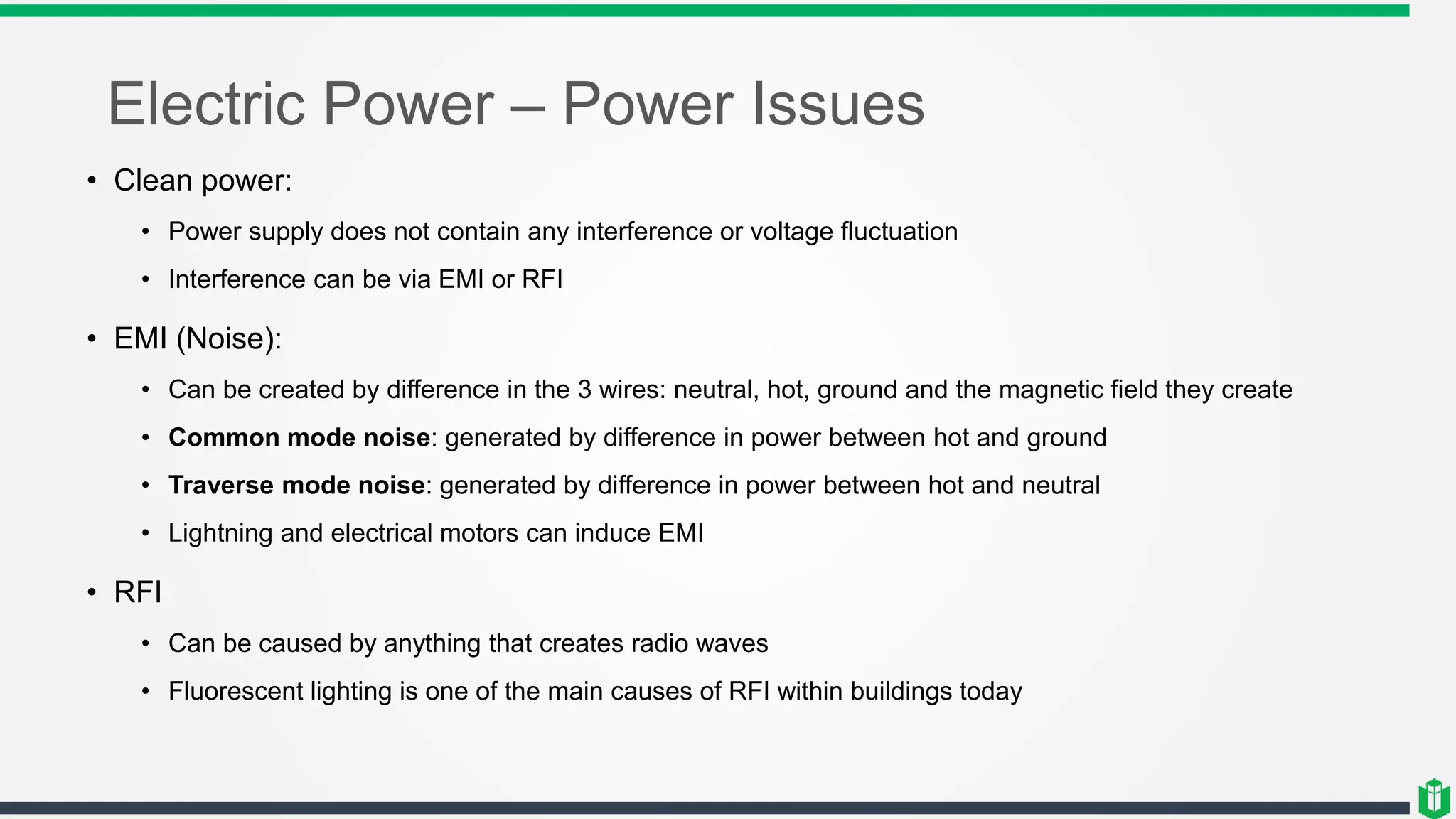 Electric Power – Power Issues
• Clean power:
• Power supply does not contain any interference or voltage fluctuation
• Interference can be via EMI or RFI
• EMI (Noise):
• Can be created by difference in the 3 wires: neutral, hot, ground and the magnetic field they create
• Common mode noise: generated by difference in power between hot and ground
• Traverse mode noise: generated by difference in power between hot and neutral
• Lightning and electrical motors can induce EMI
• RFI
• Can be caused by anything that creates radio waves
• Fluorescent lighting is one of the main causes of RFI within buildings today
 