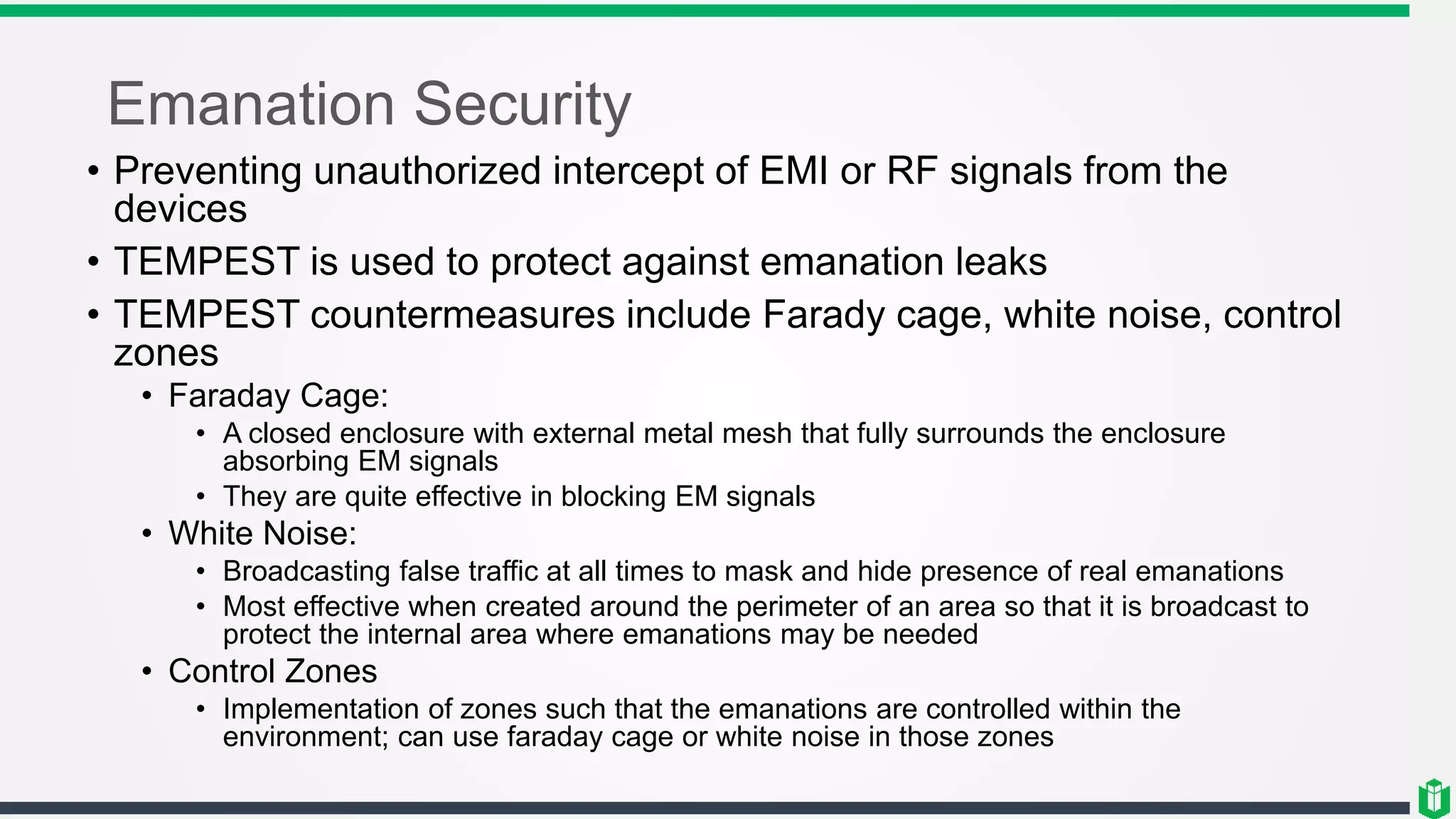 Emanation Security
• Preventing unauthorized intercept of EMI or RF signals from the
devices
• TEMPEST is used to protect against emanation leaks
• TEMPEST countermeasures include Farady cage, white noise, control
zones
• Faraday Cage:
• A closed enclosure with external metal mesh that fully surrounds the enclosure
absorbing EM signals
• They are quite effective in blocking EM signals
• White Noise:
• Broadcasting false traffic at all times to mask and hide presence of real emanations
• Most effective when created around the perimeter of an area so that it is broadcast to
protect the internal area where emanations may be needed
• Control Zones
• Implementation of zones such that the emanations are controlled within the
environment; can use faraday cage or white noise in those zones
 