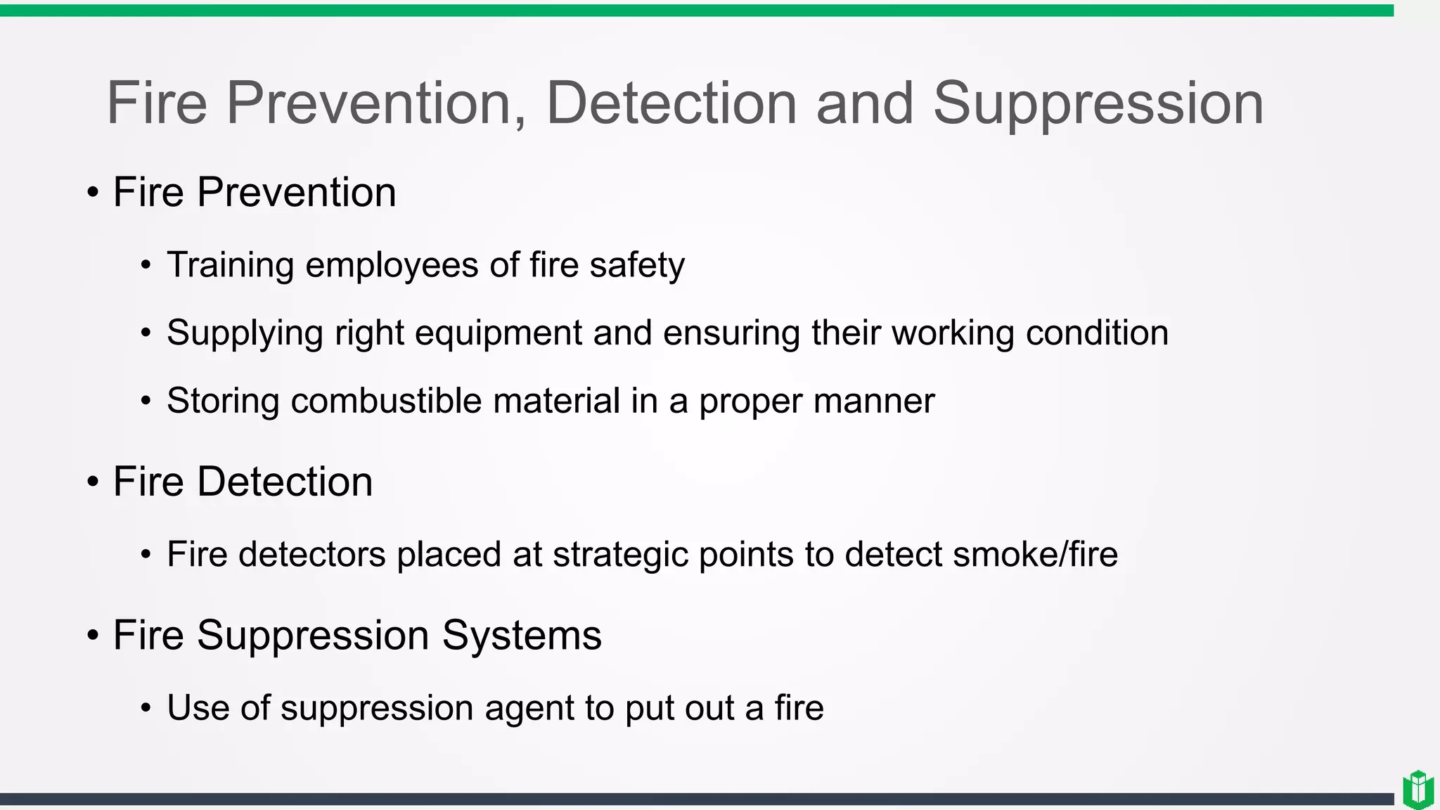 Fire Prevention, Detection and Suppression
• Fire Prevention
• Training employees of fire safety
• Supplying right equipment and ensuring their working condition
• Storing combustible material in a proper manner
• Fire Detection
• Fire detectors placed at strategic points to detect smoke/fire
• Fire Suppression Systems
• Use of suppression agent to put out a fire
 