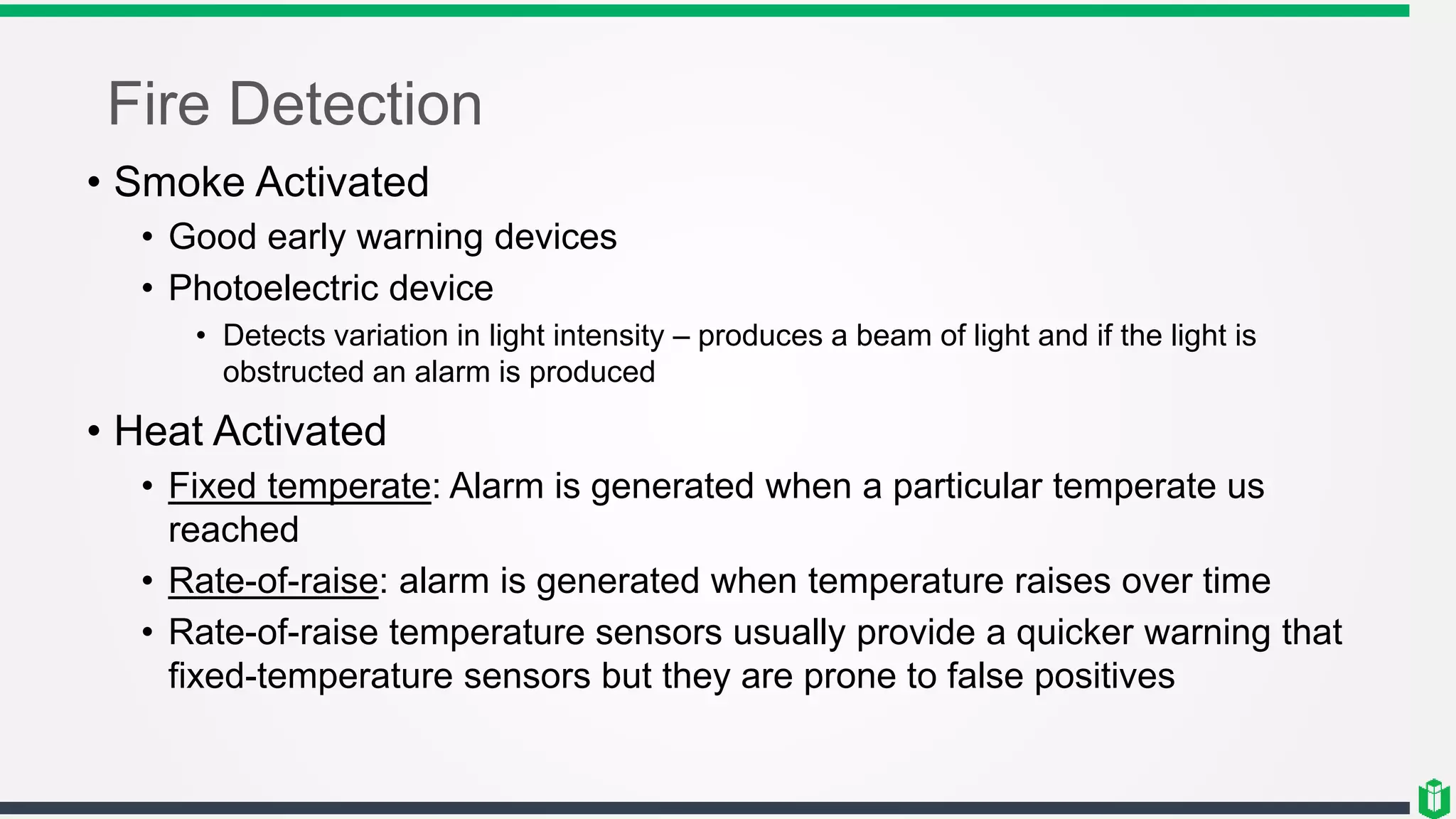 Fire Detection
• Smoke Activated
• Good early warning devices
• Photoelectric device
• Detects variation in light intensity – produces a beam of light and if the light is
obstructed an alarm is produced
• Heat Activated
• Fixed temperate: Alarm is generated when a particular temperate us
reached
• Rate-of-raise: alarm is generated when temperature raises over time
• Rate-of-raise temperature sensors usually provide a quicker warning that
fixed-temperature sensors but they are prone to false positives
 
