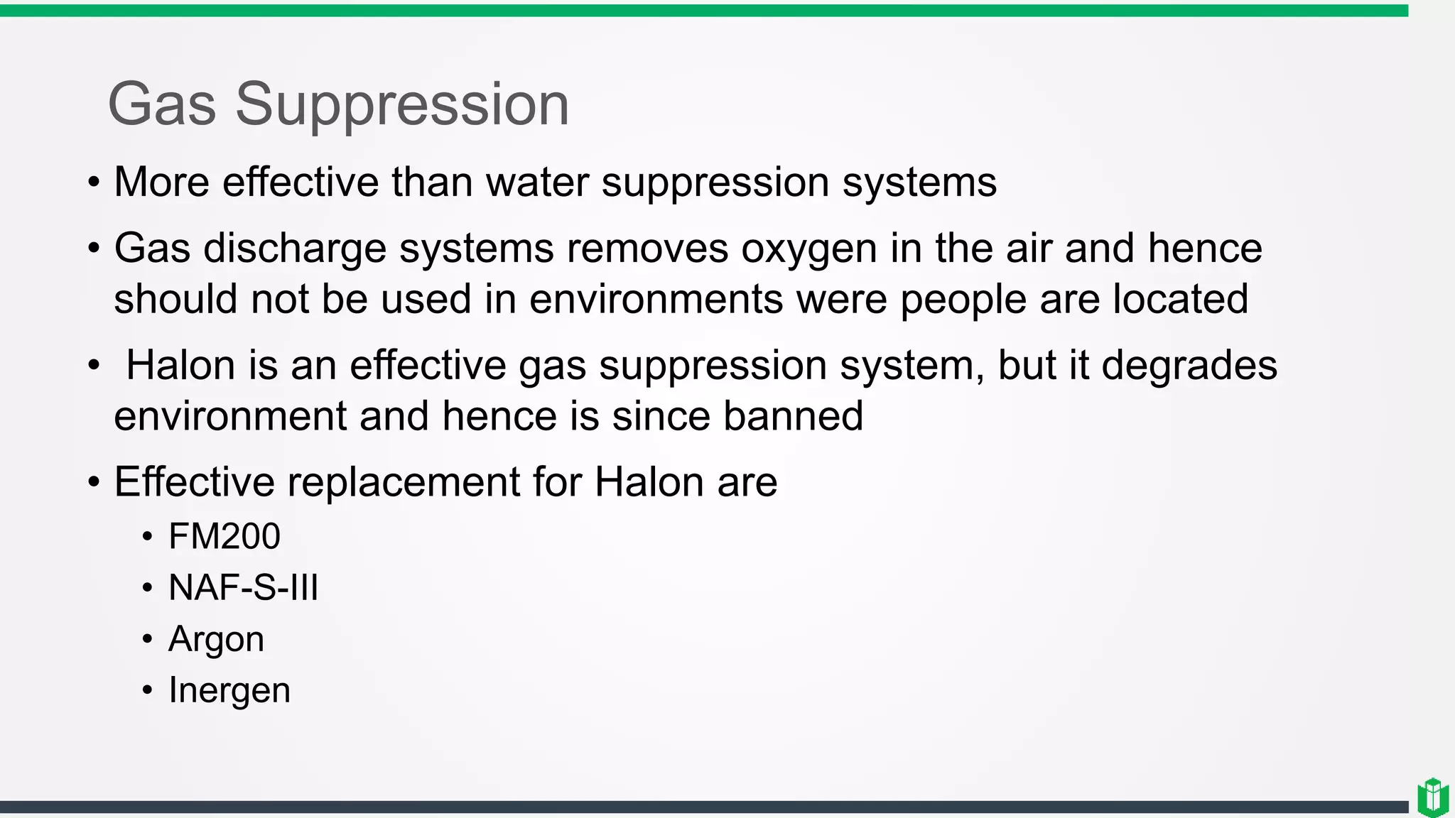 Gas Suppression
• More effective than water suppression systems
• Gas discharge systems removes oxygen in the air and hence
should not be used in environments were people are located
• Halon is an effective gas suppression system, but it degrades
environment and hence is since banned
• Effective replacement for Halon are
• FM200
• NAF-S-III
• Argon
• Inergen
 