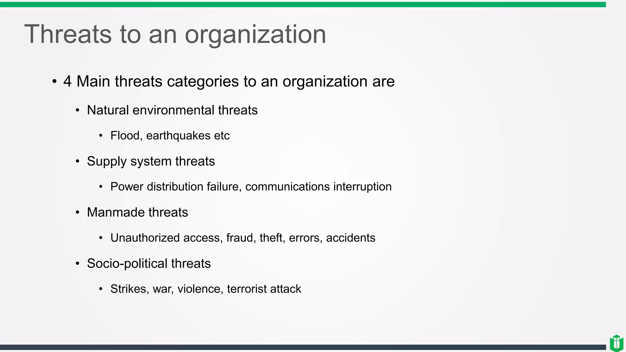 Threats to an organization
• 4 Main threats categories to an organization are
• Natural environmental threats
• Flood, earthquakes etc
• Supply system threats
• Power distribution failure, communications interruption
• Manmade threats
• Unauthorized access, fraud, theft, errors, accidents
• Socio-political threats
• Strikes, war, violence, terrorist attack
 