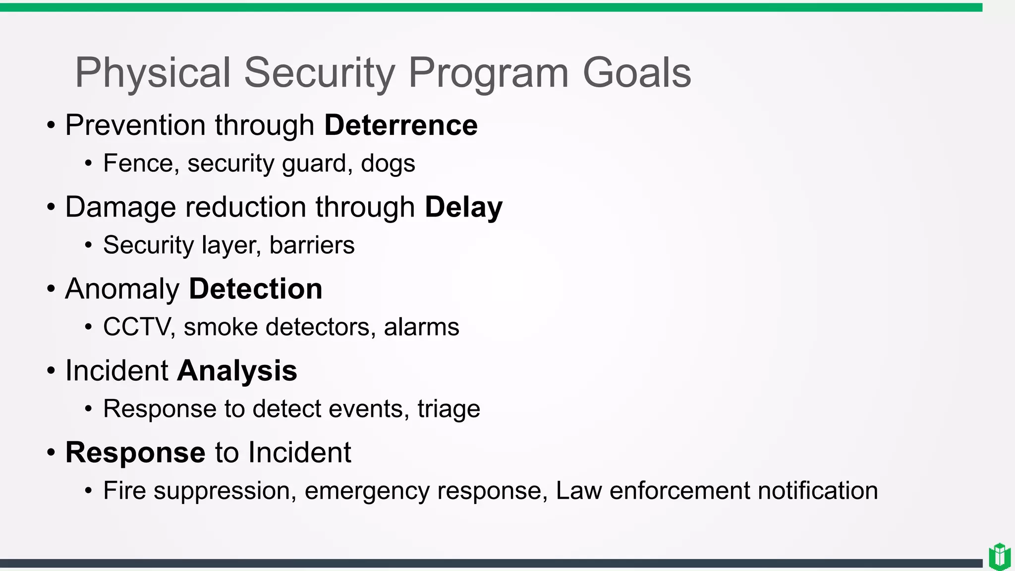 Physical Security Program Goals
• Prevention through Deterrence
• Fence, security guard, dogs
• Damage reduction through Delay
• Security layer, barriers
• Anomaly Detection
• CCTV, smoke detectors, alarms
• Incident Analysis
• Response to detect events, triage
• Response to Incident
• Fire suppression, emergency response, Law enforcement notification
 