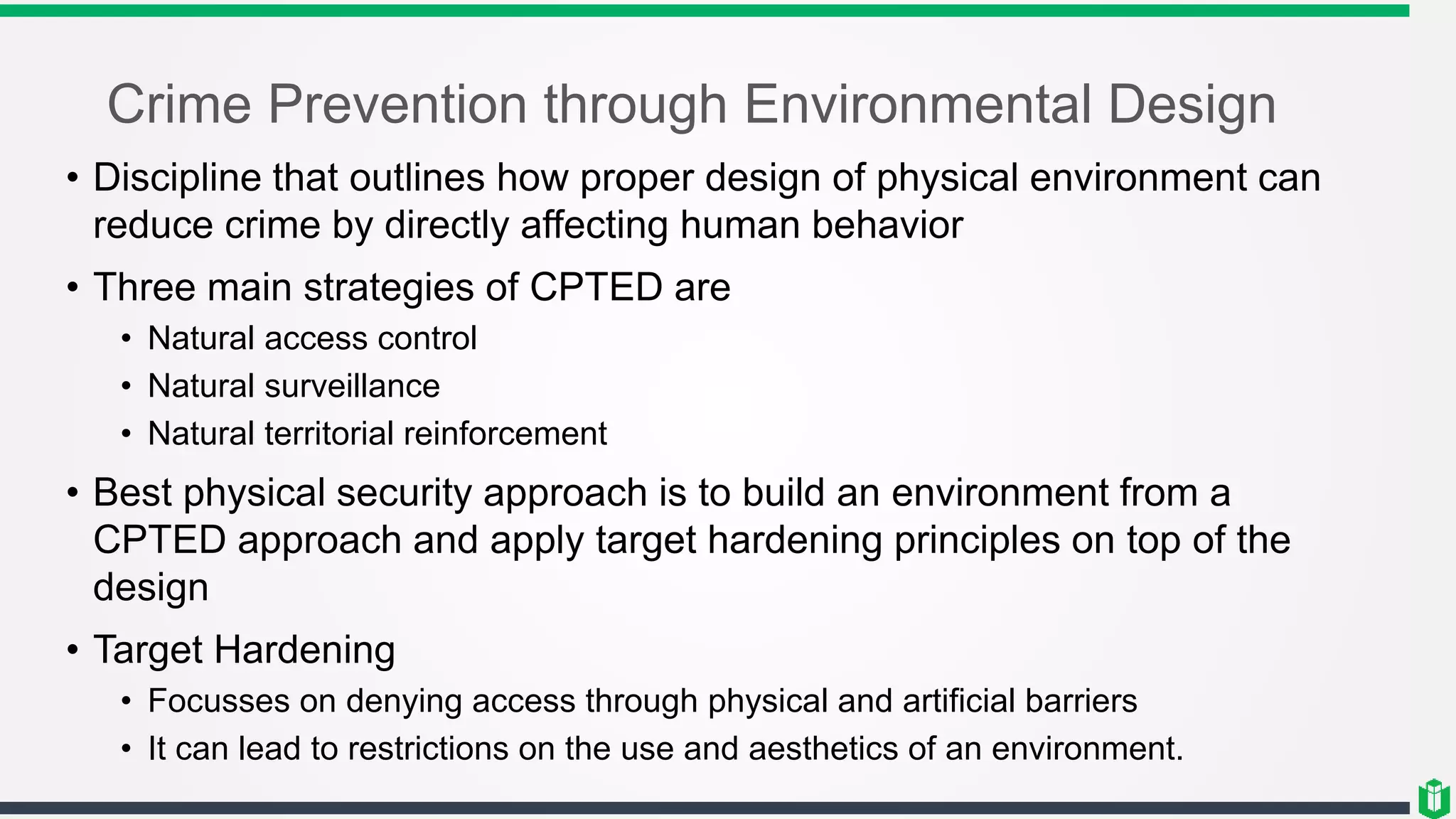 Crime Prevention through Environmental Design
• Discipline that outlines how proper design of physical environment can
reduce crime by directly affecting human behavior
• Three main strategies of CPTED are
• Natural access control
• Natural surveillance
• Natural territorial reinforcement
• Best physical security approach is to build an environment from a
CPTED approach and apply target hardening principles on top of the
design
• Target Hardening
• Focusses on denying access through physical and artificial barriers
• It can lead to restrictions on the use and aesthetics of an environment.
 