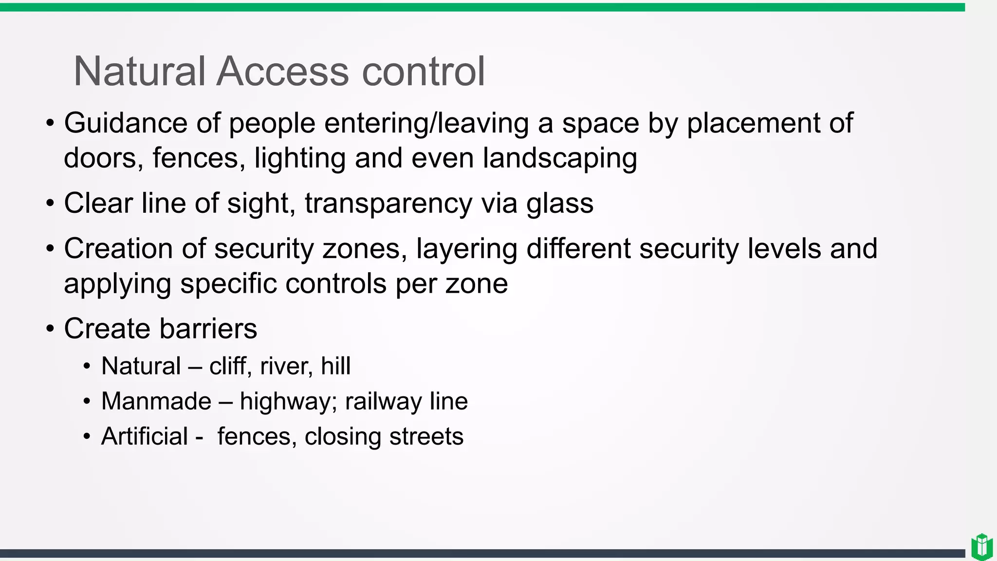 Natural Access control
• Guidance of people entering/leaving a space by placement of
doors, fences, lighting and even landscaping
• Clear line of sight, transparency via glass
• Creation of security zones, layering different security levels and
applying specific controls per zone
• Create barriers
• Natural – cliff, river, hill
• Manmade – highway; railway line
• Artificial - fences, closing streets
 