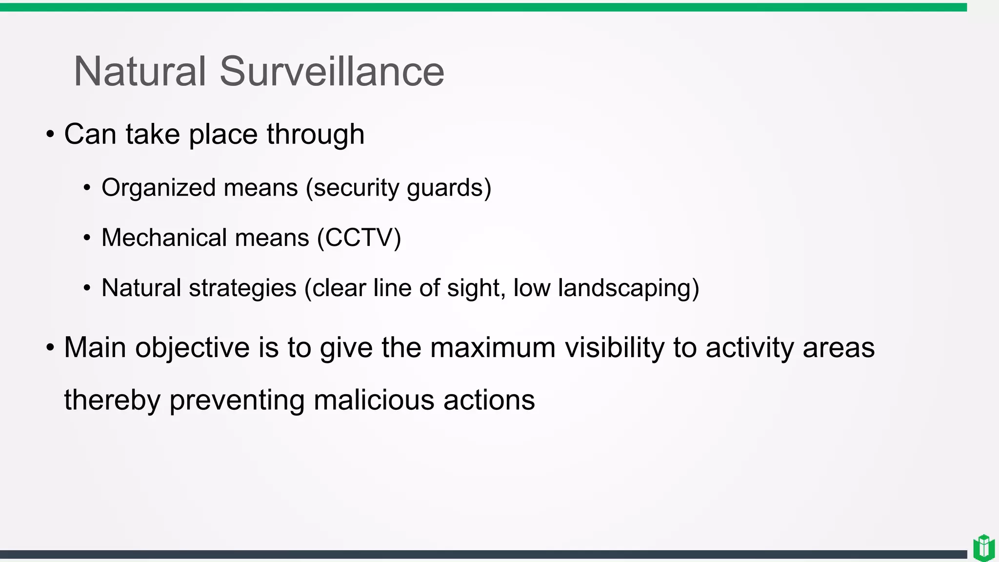 Natural Surveillance
• Can take place through
• Organized means (security guards)
• Mechanical means (CCTV)
• Natural strategies (clear line of sight, low landscaping)
• Main objective is to give the maximum visibility to activity areas
thereby preventing malicious actions
 