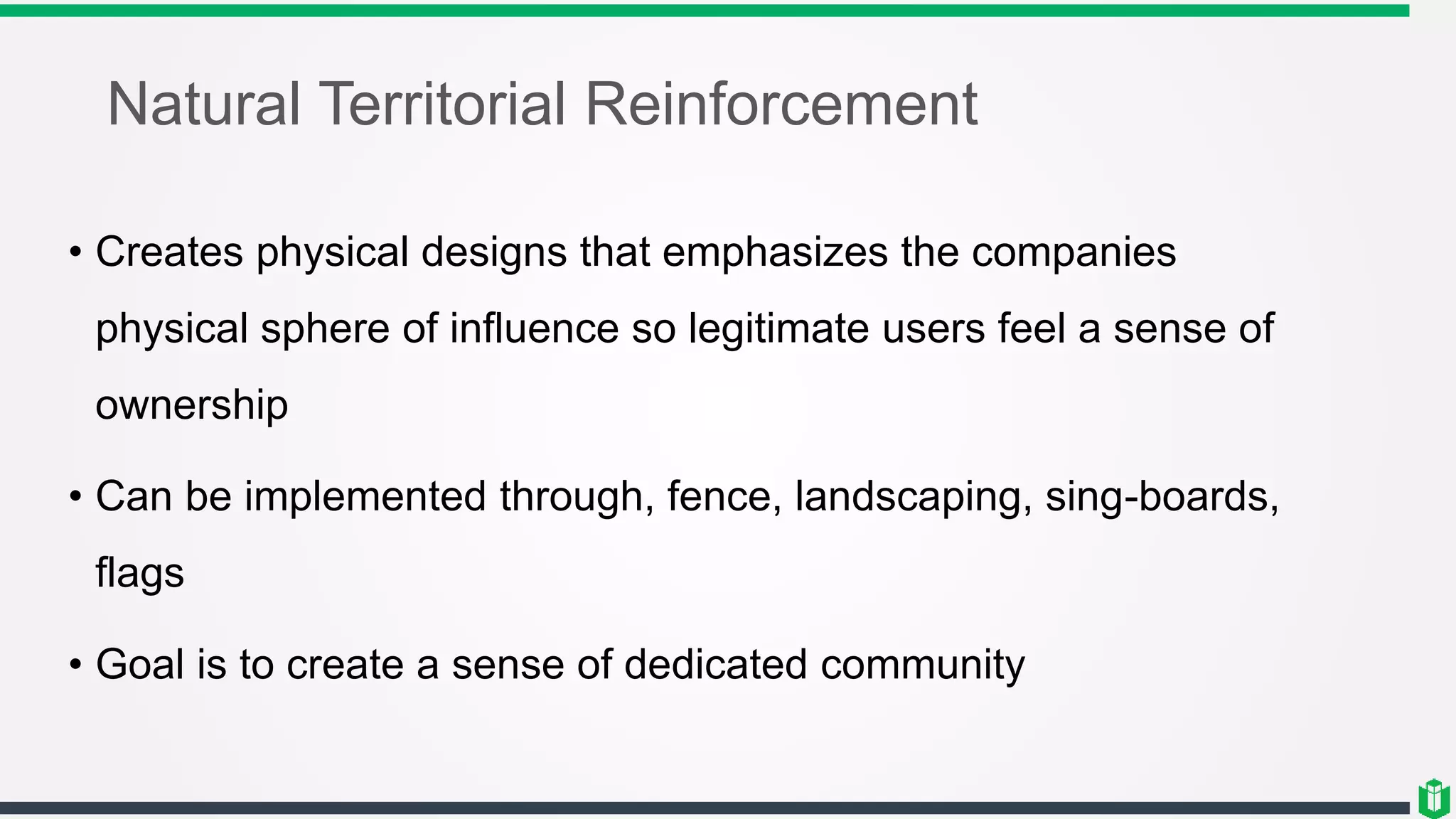 Natural Territorial Reinforcement
• Creates physical designs that emphasizes the companies
physical sphere of influence so legitimate users feel a sense of
ownership
• Can be implemented through, fence, landscaping, sing-boards,
flags
• Goal is to create a sense of dedicated community
 