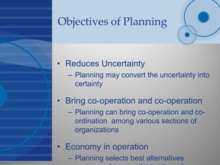 Objectives of Planning
• Reduces Uncertainty
– Planning may convert the uncertainty into
certainty
• Bring co-operation and co-operation
– Planning can bring co-operation and co-
ordination among various sections of
organizations
• Economy in operation
– Planning selects best alternatives
 