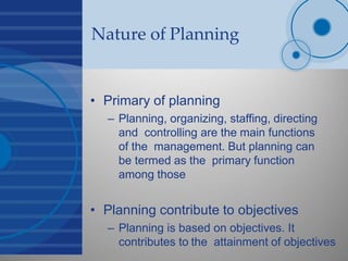 Nature of Planning
• Primary of planning
– Planning, organizing, staffing, directing
and controlling are the main functions
of the management. But planning can
be termed as the primary function
among those
• Planning contribute to objectives
– Planning is based on objectives. It
contributes to the attainment of objectives
 