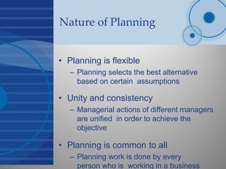 Nature of Planning
• Planning is flexible
– Planning selects the best alternative
based on certain assumptions
• Unity and consistency
– Managerial actions of different managers
are unified in order to achieve the
objective
• Planning is common to all
– Planning work is done by every
person who is working in a business
 