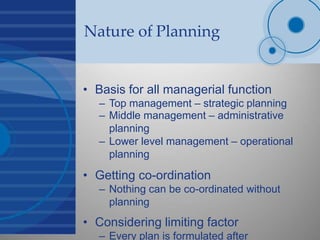 Nature of Planning
• Basis for all managerial function
– Top management – strategic planning
– Middle management – administrative
planning
– Lower level management – operational
planning
• Getting co-ordination
– Nothing can be co-ordinated without
planning
• Considering limiting factor
– Every plan is formulated after
 