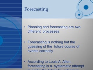 Forecasting
• Planning and forecasting are two
different processes
• Forecasting is nothing but the
guessing of the future course of
events correctly
• According to Louis A. Allen,
forecasting is a systematic attempt
 