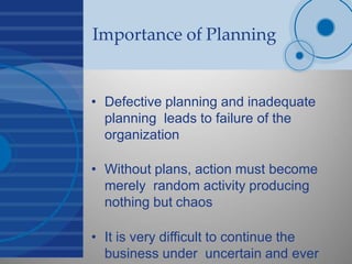 Importance of Planning
• Defective planning and inadequate
planning leads to failure of the
organization
• Without plans, action must become
merely random activity producing
nothing but chaos
• It is very difficult to continue the
business under uncertain and ever
 