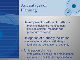 Advantages of
Planning
• Development of efficient methods
– Planning helps the management
develop efficient methods and
procedure of actions
• Delegation of authority facilitation
– A well-prepared plan will always
facilitate the delegation of authority
• Anticipation of crisis
– With careful planning , the management
can reduce the internal organizational
 