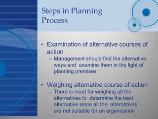 Steps in Planning
Process
• Examination of alternative courses of
action
– Management should find the alternative
ways and examine them in the light of
planning premises
• Weighing alternative course of action
– There is need for weighing all the
alternatives to determine the best
alternative since all the alternatives
are not suitable for an organization
 