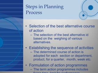 Steps in Planning
Process
• Selection of the best alternative course
of action
– The selection of the best alternative id
based on the weighing of various
alternatives.
• Establishing the sequence of activities
– The determined course of action is
adopted for each section or department,
product, for a quarter, month, week etc.
• Formulation of action programmes
– The term action programmes includes
 