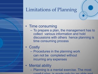 Limitations of Planning
• Time consuming
– To prepare a plan, the management has to
collect various information and hold
discussions with others hence planning is
time consuming process
• Costly
– Procedures in the planning work
can not be completed without
incurring any expenses
• Mental ability
– Planning is a mental exercise. The most
 