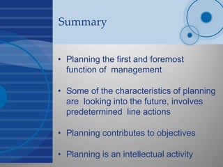 Summary
• Planning the first and foremost
function of management
• Some of the characteristics of planning
are looking into the future, involves
predetermined line actions
• Planning contributes to objectives
• Planning is an intellectual activity
 