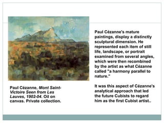Paul Cézanne, Mont Saint-
Victoire Seen from Les
Lauves, 1902-04. Oil on
canvas. Private collection.
Paul Cézanne's mature
paintings, display a distinctly
sculptural dimension. He
represented each item of still
life, landscape, or portrait
examined from several angles,
which were then recombined
by the artist as what Cézanne
called "a harmony parallel to
nature."
It was this aspect of Cézanne's
analytical approach that led
the future Cubists to regard
him as the first Cubist artist..
 
