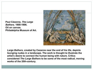 Paul Cézanne, The Large
Bathers. 1900-1906.
Oil on canvas.
Philadelphia Museum of Art.
Large Bathers, created by Cezanne near the end of his life, depicts
lounging nudes in a landscape. The work is thought to illustrate the
artist’s desire to connect the human being with nature. Critics
considered The Large Bathers to be some of the most radical, moving
works of the 20th-century.
 