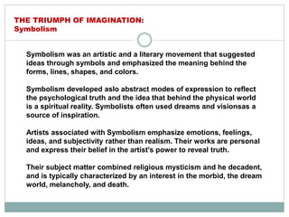 Symbolism was an artistic and a literary movement that suggested
ideas through symbols and emphasized the meaning behind the
forms, lines, shapes, and colors.
Symbolism developed aslo abstract modes of expression to reflect
the psychological truth and the idea that behind the physical world
is a spiritual reality. Symbolists often used dreams and visionsas a
source of inspiration.
Artists associated with Symbolism emphasize emotions, feelings,
ideas, and subjectivity rather than realism. Their works are personal
and express their belief in the artist's power to reveal truth.
Their subject matter combined religious mysticism and he decadent,
and is typically characterized by an interest in the morbid, the dream
world, melancholy, and death.
THE TRIUMPH OF IMAGINATION:
Symbolism
 