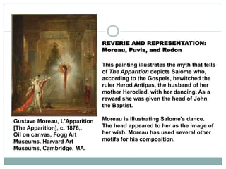 REVERIE AND REPRESENTATION:
Moreau, Puvis, and Redon
This painting illustrates the myth that tells
of The Apparition depicts Salome who,
according to the Gospels, bewitched the
ruler Herod Antipas, the husband of her
mother Herodiad, with her dancing. As a
reward she was given the head of John
the Baptist.
Moreau is illustrating Salome's dance.
The head appeared to her as the image of
her wish. Moreau has used several other
motifs for his composition.
Gustave Moreau, L'Apparition
[The Apparition], c. 1876,.
Oil on canvas. Fogg Art
Museums. Harvard Art
Museums, Cambridge, MA.
 