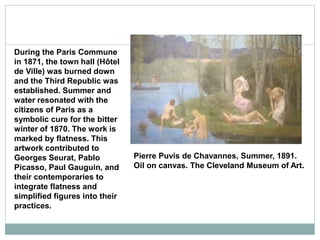 During the Paris Commune
in 1871, the town hall (Hôtel
de Ville) was burned down
and the Third Republic was
established. Summer and
water resonated with the
citizens of Paris as a
symbolic cure for the bitter
winter of 1870. The work is
marked by flatness. This
artwork contributed to
Georges Seurat, Pablo
Picasso, Paul Gauguin, and
their contemporaries to
integrate flatness and
simplified figures into their
practices.
Pierre Puvis de Chavannes, Summer, 1891.
Oil on canvas. The Cleveland Museum of Art.
 