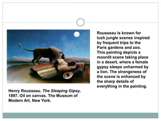 Henry Rousseau. The Sleeping Gipsy.
1897. Oil on canvas. The Museum of
Modern Art, New York.
Rousseau is known for
lush jungle scenes inspired
by frequent trips to the
Paris gardens and zoo.
This painting depicts a
moonlit scene taking place
in a desert, where a female
gypsy sleeps unharmed by
a lion. The strangeness of
the scene is enhanced by
the sharp details of
everything in the painting.
 