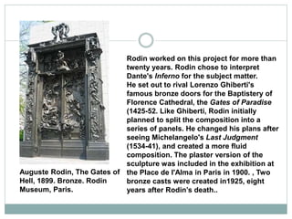 Rodin worked on this project for more than
twenty years. Rodin chose to interpret
Dante's Inferno for the subject matter.
He set out to rival Lorenzo Ghiberti's
famous bronze doors for the Baptistery of
Florence Cathedral, the Gates of Paradise
(1425-52. Like Ghiberti, Rodin initially
planned to split the composition into a
series of panels. He changed his plans after
seeing Michelangelo's Last Judgment
(1534-41), and created a more fluid
composition. The plaster version of the
sculpture was included in the exhibition at
the Place de l'Alma in Paris in 1900. , Two
bronze casts were created in1925, eight
years after Rodin’s death..
Auguste Rodin, The Gates of
Hell, 1899. Bronze. Rodin
Museum, Paris.
 