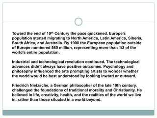 Toward the end of 19th Century the pace quickened. Europe’s
population started migrating to North America, Latin America, Siberia,
South Africa, and Australia. By 1900 the European population outside
of Europe numbered 560 million, representing more than 1/3 of the
world’s entire population.
Industrial and technological revolution continued. The technological
advances didn’t always have positive outcomes. Psychology and
philosophy influenced the arts prompting artists to wonder whether
the world would be best understood by looking inward or outward.
Friedrich Nietzsche, a German philosopher of the late 19th century,
challenged the foundations of traditional morality and Christianity. He
believed in life, creativity, health, and the realities of the world we live
in, rather than those situated in a world beyond.
 