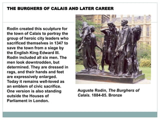 Auguste Rodin, The Burghers of
Calais. 1884-85. Bronze
Rodin created this sculpture for
the town of Calais to portray the
group of heroic city leaders who
sacrificed themselves in 1347 to
save the town from a siege by
the English King Edward III.
Rodin included all six men. The
men look downtrodden, but
determined. They are dressed in
rags, and their hands and feet
are expressively enlarged.
Today it remains well-loved as
an emblem of civic sacrifice.
One version is also standing
outside the Houses of
Parliament in London.
THE BURGHERS OF CALAIS AND LATER CAREER
 