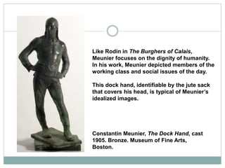 Like Rodin in The Burghers of Calais,
Meunier focuses on the dignity of humanity.
In his work, Meunier depicted members of the
working class and social issues of the day.
This dock hand, identifiable by the jute sack
that covers his head, is typical of Meunier’s
idealized images.
Constantin Meunier, The Dock Hand, cast
1905. Bronze. Museum of Fine Arts,
Boston.
 