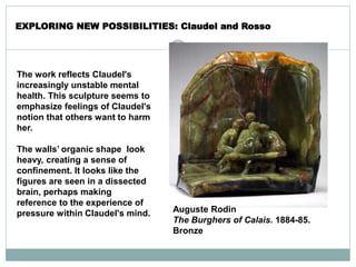 The work reflects Claudel's
increasingly unstable mental
health. This sculpture seems to
emphasize feelings of Claudel's
notion that others want to harm
her.
The walls’ organic shape look
heavy, creating a sense of
confinement. It looks like the
figures are seen in a dissected
brain, perhaps making
reference to the experience of
pressure within Claudel's mind.
EXPLORING NEW POSSIBILITIES: Claudel and Rosso
Auguste Rodin
The Burghers of Calais. 1884-85.
Bronze
 
