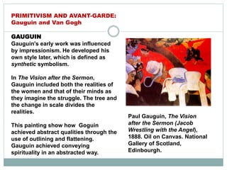 GAUGUIN
Gauguin's early work was influenced
by impressionism. He developed his
own style later, which is defined as
synthetic symbolism.
In The Vision after the Sermon,
Gauguin included both the realities of
the women and that of their minds as
they imagine the struggle. The tree and
the change in scale divides the
realities.
This painting show how Goguin
achieved abstract qualities through the
use of outlining and flattening.
Gauguin achieved conveying
spirituality in an abstracted way.
PRIMITIVISM AND AVANT-GARDE:
Gauguin and Van Gogh
Paul Gauguin, The Vision
after the Sermon (Jacob
Wrestling with the Angel),
1888. Oil on Canvas. National
Gallery of Scotland,
Edinbourgh.
 