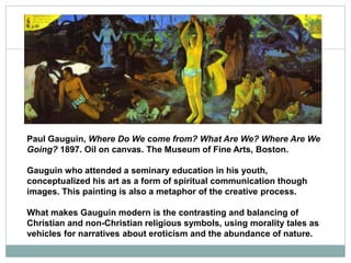 Paul Gauguin, Where Do We come from? What Are We? Where Are We
Going? 1897. Oil on canvas. The Museum of Fine Arts, Boston.
Gauguin who attended a seminary education in his youth,
conceptualized his art as a form of spiritual communication though
images. This painting is also a metaphor of the creative process.
What makes Gauguin modern is the contrasting and balancing of
Christian and non-Christian religious symbols, using morality tales as
vehicles for narratives about eroticism and the abundance of nature.
 