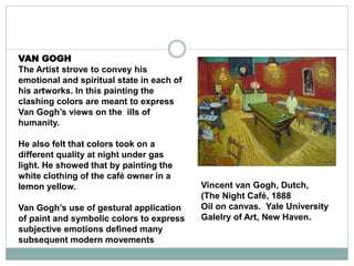 VAN GOGH
The Artist strove to convey his
emotional and spiritual state in each of
his artworks. In this painting the
clashing colors are meant to express
Van Gogh’s views on the ills of
humanity.
He also felt that colors took on a
different quality at night under gas
light. He showed that by painting the
white clothing of the café owner in a
lemon yellow.
Van Gogh’s use of gestural application
of paint and symbolic colors to express
subjective emotions defined many
subsequent modern movements
Vincent van Gogh, Dutch,
(The Night Café, 1888
Oil on canvas. Yale University
Galelry of Art, New Haven.
 