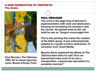 Paul Sérusier, The Talisman,
1888. Oil on wood cigar-box
cover. Musée d'Orsay, Paris
A NEW GENERATION OF PROPHETS:
The Nabis
PAUL SÉRUSIER
This work is the beginning of Sérusier's
experimentation with color and abstraction,
focusing on translating his emotions onto
the canvas. He painted what he felt, not
what he saw as Gauguin encouraged him.
This is the painting that marks the creation
of the Nabis group. It was enthusiastically
adopted as a guide to future abstraction, of
sensation over visual fidelity.
Maurice Denis explained the effects of The
Talisman best when he said "thus we
learned that every work of art was a
transposition, a passionate equivalent of a
sensation received."
 