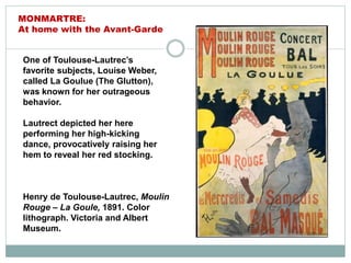 One of Toulouse-Lautrec’s
favorite subjects, Louise Weber,
called La Goulue (The Glutton),
was known for her outrageous
behavior.
Lautrect depicted her here
performing her high-kicking
dance, provocatively raising her
hem to reveal her red stocking.
Henry de Toulouse-Lautrec, Moulin
Rouge – La Goule, 1891. Color
lithograph. Victoria and Albert
Museum.
MONMARTRE:
At home with the Avant-Garde
 