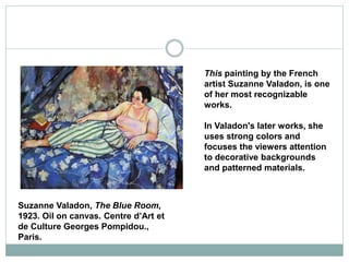 This painting by the French
artist Suzanne Valadon, is one
of her most recognizable
works.
In Valadon's later works, she
uses strong colors and
focuses the viewers attention
to decorative backgrounds
and patterned materials.
Suzanne Valadon, The Blue Room,
1923. Oil on canvas. Centre d’Art et
de Culture Georges Pompidou.,
Paris.
 