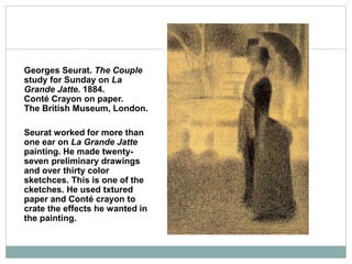 Georges Seurat. The Couple
study for Sunday on La
Grande Jatte. 1884.
Conté Crayon on paper.
The British Museum, London.
Seurat worked for more than
one ear on La Grande Jatte
painting. He made twenty-
seven preliminary drawings
and over thirty color
sketchces. This is one of the
cketches. He used txtured
paper and Conté crayon to
crate the effects he wanted in
the painting.
 