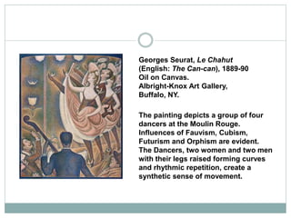 Georges Seurat, Le Chahut
(English: The Can-can), 1889-90
Oil on Canvas.
Albright-Knox Art Gallery,
Buffalo, NY.
The painting depicts a group of four
dancers at the Moulin Rouge.
Influences of Fauvism, Cubism,
Futurism and Orphism are evident.
The Dancers, two women and two men
with their legs raised forming curves
and rhythmic repetition, create a
synthetic sense of movement.
 