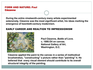 During the entire nineteenth-century many artists experimented
extensively. Cézanne was the most significant artist, his ideas marking the
emergence of twentieth-century modernism.
Paul Cézanne, Battle of Love.
c. 1880.Oil on canvas.
National Gallery of Art,
Washington, D.C.
FORM AND NATURE: Paul
Cézanne
EARLY CAREER AND REALTION TO IMPRESSIONISM
Cézanne applied the paint to the canvas in a series of methodical
brushstrokes, "constructing" a picture rather than "painting" it. He
believed that every visual element should contribute to its overall
structural integrity of the painting.
 