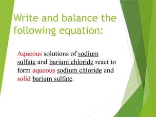 Write and balance the
following equation:
Aqueous solutions of sodium
sulfate and barium chloride react to
form aqueous sodium chloride and
solid barium sulfate.
 