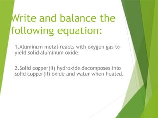 Write and balance the
following equation:
1.Aluminum metal reacts with oxygen gas to
yield solid aluminum oxide.
2.Solid copper(II) hydroxide decomposes into
solid copper(II) oxide and water when heated.
 