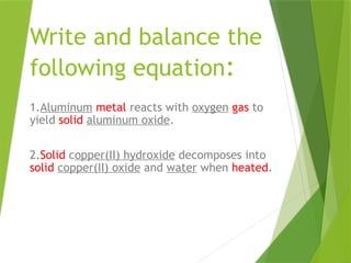 Write and balance the
following equation:
1.Aluminum metal reacts with oxygen gas to
yield solid aluminum oxide.
2.Solid copper(II) hydroxide decomposes into
solid copper(II) oxide and water when heated.
 