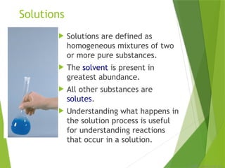 © 2009, Prentice-Hall, Inc.
Solutions
 Solutions are defined as
homogeneous mixtures of two
or more pure substances.
 The solvent is present in
greatest abundance.
 All other substances are
solutes.
 Understanding what happens in
the solution process is useful
for understanding reactions
that occur in a solution.
 